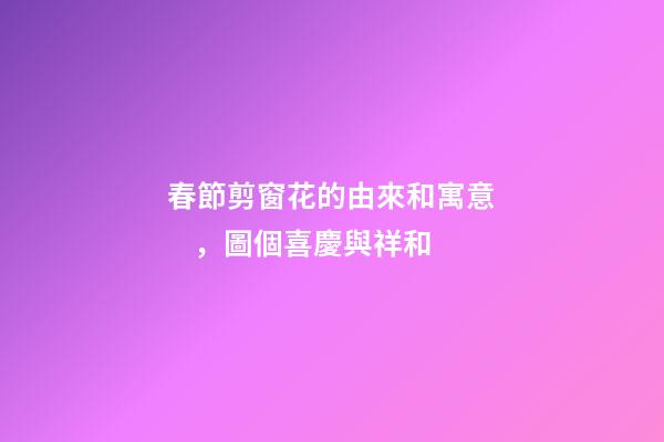 春節剪窗花的由來和寓意，圖個喜慶與祥和